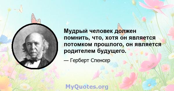 Мудрый человек должен помнить, что, хотя он является потомком прошлого, он является родителем будущего.