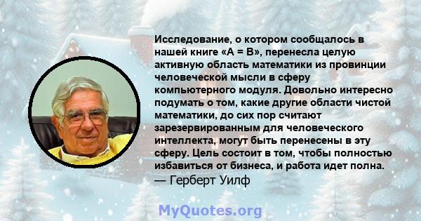 Исследование, о котором сообщалось в нашей книге «A = B», перенесла целую активную область математики из провинции человеческой мысли в сферу компьютерного модуля. Довольно интересно подумать о том, какие другие области 