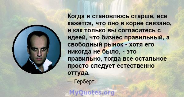 Когда я становлюсь старше, все кажется, что оно в корне связано, и как только вы согласитесь с идеей, что бизнес правильный, а свободный рынок - хотя его никогда не было, - это правильно, тогда все остальное просто