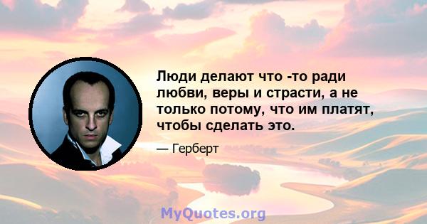 Люди делают что -то ради любви, веры и страсти, а не только потому, что им платят, чтобы сделать это.