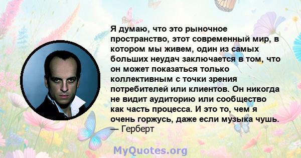 Я думаю, что это рыночное пространство, этот современный мир, в котором мы живем, один из самых больших неудач заключается в том, что он может показаться только коллективным с точки зрения потребителей или клиентов. Он