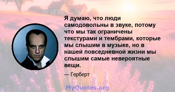 Я думаю, что люди самодовольны в звуке, потому что мы так ограничены текстурами и тембрами, которые мы слышим в музыке, но в нашей повседневной жизни мы слышим самые невероятные вещи.