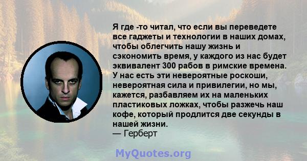 Я где -то читал, что если вы переведете все гаджеты и технологии в наших домах, чтобы облегчить нашу жизнь и сэкономить время, у каждого из нас будет эквивалент 300 рабов в римские времена. У нас есть эти невероятные