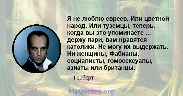 Я не люблю евреев. Или цветной народ. Или туземцы, теперь, когда вы это упоминаете ... держу пари, вам нравятся католики. Не могу их выдержать. Ни женщины, Фабианы, социалисты, гомосексуалы, азиаты или британцы.