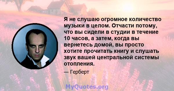 Я не слушаю огромное количество музыки в целом. Отчасти потому, что вы сидели в студии в течение 10 часов, а затем, когда вы вернетесь домой, вы просто хотите прочитать книгу и слушать звук вашей центральной системы