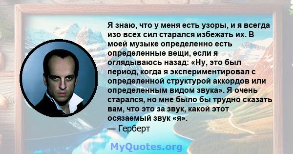 Я знаю, что у меня есть узоры, и я всегда изо всех сил старался избежать их. В моей музыке определенно есть определенные вещи, если я оглядываюсь назад: «Ну, это был период, когда я экспериментировал с определенной