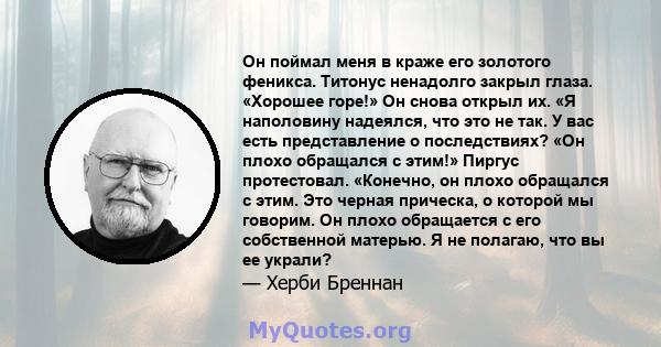 Он поймал меня в краже его золотого феникса. Титонус ненадолго закрыл глаза. «Хорошее горе!» Он снова открыл их. «Я наполовину надеялся, что это не так. У вас есть представление о последствиях? «Он плохо обращался с