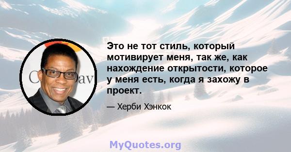 Это не тот стиль, который мотивирует меня, так же, как нахождение открытости, которое у меня есть, когда я захожу в проект.