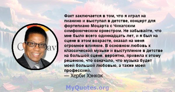 Факт заключается в том, что я играл на пианино и выступал в детстве, концерт для фортепиано Моцарта с Чикагским симфоническим оркестром. Не забывайте, что мне было всего одиннадцать лет, и я был на сцене в этом