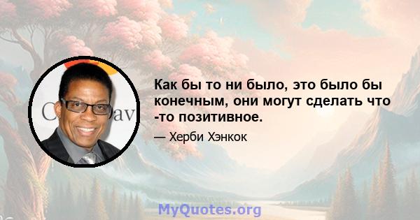 Как бы то ни было, это было бы конечным, они могут сделать что -то позитивное.