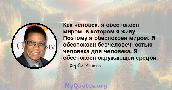 Как человек, я обеспокоен миром, в котором я живу. Поэтому я обеспокоен миром. Я обеспокоен бесчеловечностью человека для человека. Я обеспокоен окружающей средой.