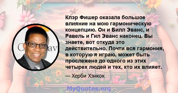 Клэр Фишер оказала большое влияние на мою гармоническую концепцию. Он и Билл Эванс, и Равель и Гил Эванс наконец. Вы знаете, вот откуда это действительно. Почти вся гармония, в которую я играю, может быть прослежена до