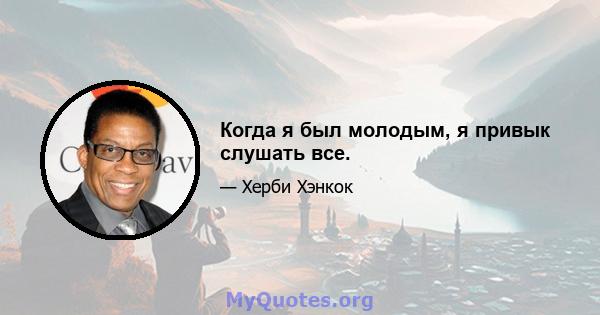 Когда я был молодым, я привык слушать все.