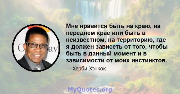 Мне нравится быть на краю, на переднем крае или быть в неизвестном, на территорию, где я должен зависеть от того, чтобы быть в данный момент и в зависимости от моих инстинктов.