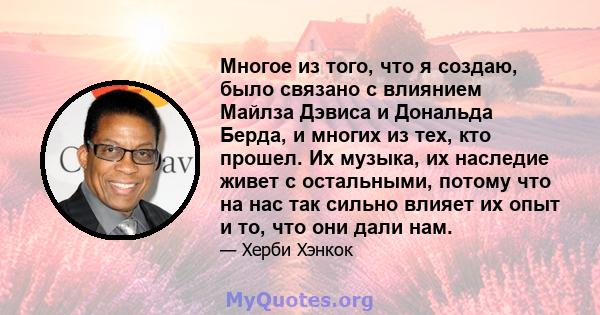 Многое из того, что я создаю, было связано с влиянием Майлза Дэвиса и Дональда Берда, и многих из тех, кто прошел. Их музыка, их наследие живет с остальными, потому что на нас так сильно влияет их опыт и то, что они