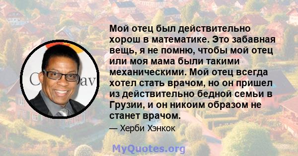 Мой отец был действительно хорош в математике. Это забавная вещь, я не помню, чтобы мой отец или моя мама были такими механическими. Мой отец всегда хотел стать врачом, но он пришел из действительно бедной семьи в