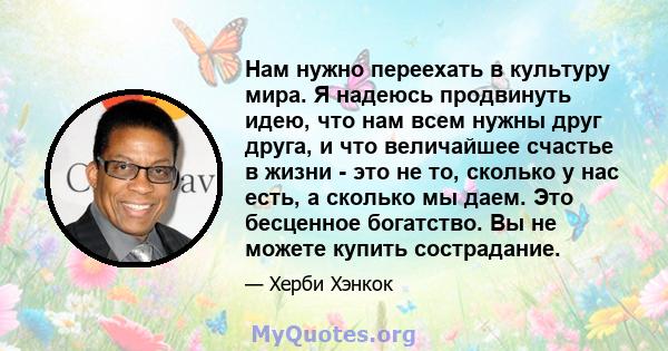 Нам нужно переехать в культуру мира. Я надеюсь продвинуть идею, что нам всем нужны друг друга, и что величайшее счастье в жизни - это не то, сколько у нас есть, а сколько мы даем. Это бесценное богатство. Вы не можете