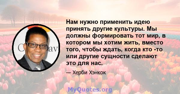 Нам нужно применить идею принять другие культуры. Мы должны формировать тот мир, в котором мы хотим жить, вместо того, чтобы ждать, когда кто -то или другие сущности сделают это для нас.