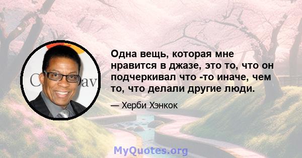 Одна вещь, которая мне нравится в джазе, это то, что он подчеркивал что -то иначе, чем то, что делали другие люди.