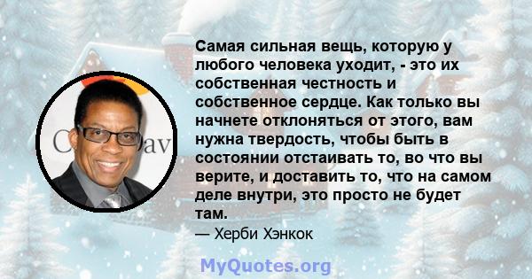 Самая сильная вещь, которую у любого человека уходит, - это их собственная честность и собственное сердце. Как только вы начнете отклоняться от этого, вам нужна твердость, чтобы быть в состоянии отстаивать то, во что вы 