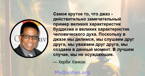 Самое крутое то, что джаз - действительно замечательный пример великих характеристик буддизма и великих характеристик человеческого духа. Поскольку в джазе мы делимся, мы слушаем друг друга, мы уважаем друг друга, мы