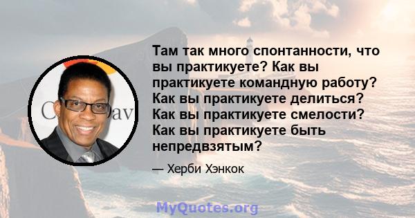 Там так много спонтанности, что вы практикуете? Как вы практикуете командную работу? Как вы практикуете делиться? Как вы практикуете смелости? Как вы практикуете быть непредвзятым?