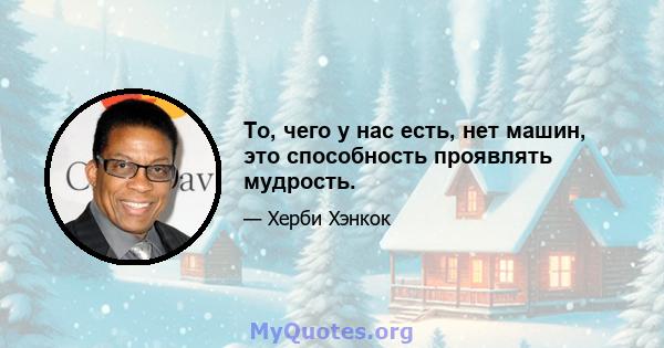 То, чего у нас есть, нет машин, это способность проявлять мудрость.