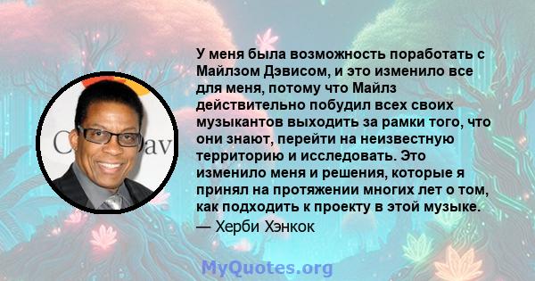 У меня была возможность поработать с Майлзом Дэвисом, и это изменило все для меня, потому что Майлз действительно побудил всех своих музыкантов выходить за рамки того, что они знают, перейти на неизвестную территорию и