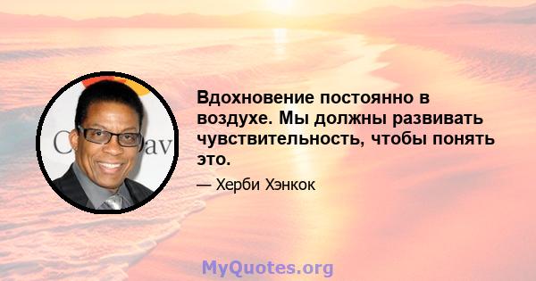 Вдохновение постоянно в воздухе. Мы должны развивать чувствительность, чтобы понять это.