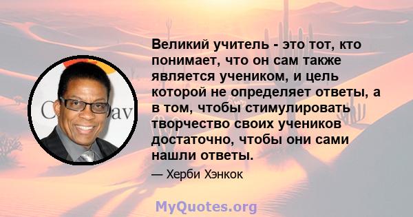 Великий учитель - это тот, кто понимает, что он сам также является учеником, и цель которой не определяет ответы, а в том, чтобы стимулировать творчество своих учеников достаточно, чтобы они сами нашли ответы.