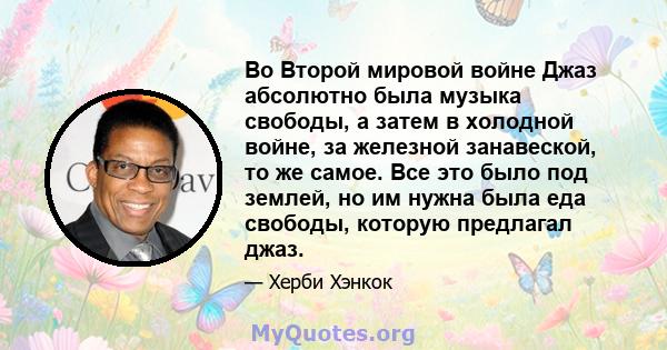 Во Второй мировой войне Джаз абсолютно была музыка свободы, а затем в холодной войне, за железной занавеской, то же самое. Все это было под землей, но им нужна была еда свободы, которую предлагал джаз.