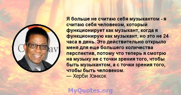 Я больше не считаю себя музыкантом - я считаю себя человеком, который функционирует как музыкант, когда я функционирую как музыкант, но это не 24 часа в день. Это действительно открыло меня для еще большего количества