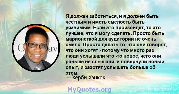 Я должен заботиться, и я должен быть честным и иметь смелость быть уязвимым. Если это произойдет, то это лучшее, что я могу сделать. Просто быть марионеткой для аудитории не очень смело. Просто делать то, что они