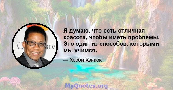 Я думаю, что есть отличная красота, чтобы иметь проблемы. Это один из способов, которыми мы учимся.