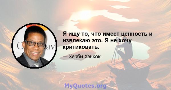 Я ищу то, что имеет ценность и извлекаю это. Я не хочу критиковать.