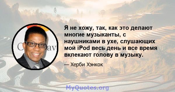 Я не хожу, так, как это делают многие музыканты, с наушниками в ухе, слушающих мой iPod весь день и все время вклекают голову в музыку.