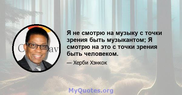 Я не смотрю на музыку с точки зрения быть музыкантом; Я смотрю на это с точки зрения быть человеком.