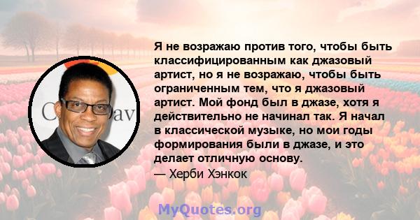 Я не возражаю против того, чтобы быть классифицированным как джазовый артист, но я не возражаю, чтобы быть ограниченным тем, что я джазовый артист. Мой фонд был в джазе, хотя я действительно не начинал так. Я начал в