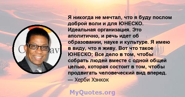 Я никогда не мечтал, что я буду послом доброй воли и для ЮНЕСКО. Идеальная организация. Это аполитично, и речь идет об образовании, науке и культуре. Я имею в виду, что я живу. Вот что такое ЮНЕСКО; Все дело в том,