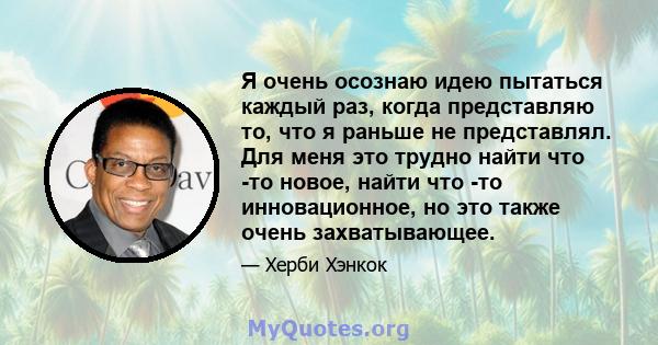 Я очень осознаю идею пытаться каждый раз, когда представляю то, что я раньше не представлял. Для меня это трудно найти что -то новое, найти что -то инновационное, но это также очень захватывающее.