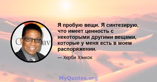 Я пробую вещи. Я синтезирую, что имеет ценность с некоторыми другими вещами, которые у меня есть в моем распоряжении.