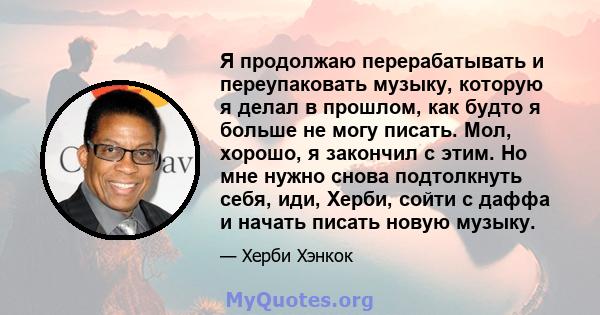 Я продолжаю перерабатывать и переупаковать музыку, которую я делал в прошлом, как будто я больше не могу писать. Мол, хорошо, я закончил с этим. Но мне нужно снова подтолкнуть себя, иди, Херби, сойти с даффа и начать