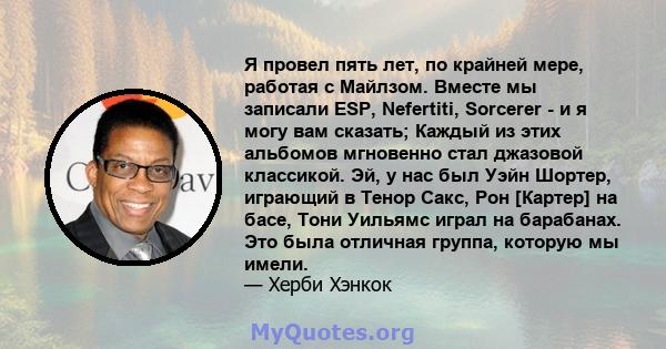 Я провел пять лет, по крайней мере, работая с Майлзом. Вместе мы записали ESP, Nefertiti, Sorcerer - и я могу вам сказать; Каждый из этих альбомов мгновенно стал джазовой классикой. Эй, у нас был Уэйн Шортер, играющий в 