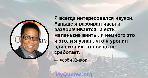 Я всегда интересовался наукой. Раньше я разбирал часы и разворачивается, и есть маленькие винты, и немного это и это, и я узнал, что я уронил один из них, эта вещь не сработает.