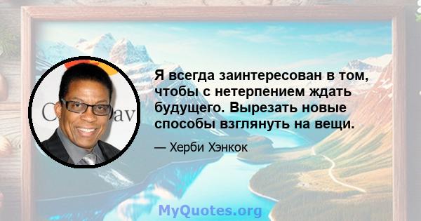 Я всегда заинтересован в том, чтобы с нетерпением ждать будущего. Вырезать новые способы взглянуть на вещи.