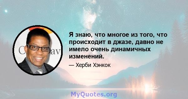 Я знаю, что многое из того, что происходит в джазе, давно не имело очень динамичных изменений.