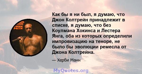 Как бы я ни был, я думаю, что Джон Колтрейн принадлежит в списке, я думаю, что без Коулмана Хокинса и Лестера Янга, оба из которых определили импровизацию на теноре, не было бы эволюции ремесла от Джона Колтрейна.