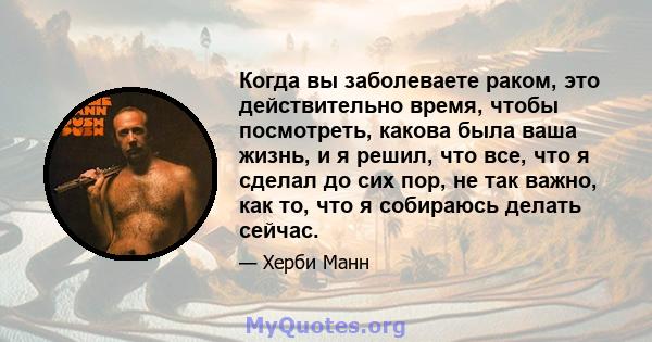 Когда вы заболеваете раком, это действительно время, чтобы посмотреть, какова была ваша жизнь, и я решил, что все, что я сделал до сих пор, не так важно, как то, что я собираюсь делать сейчас.