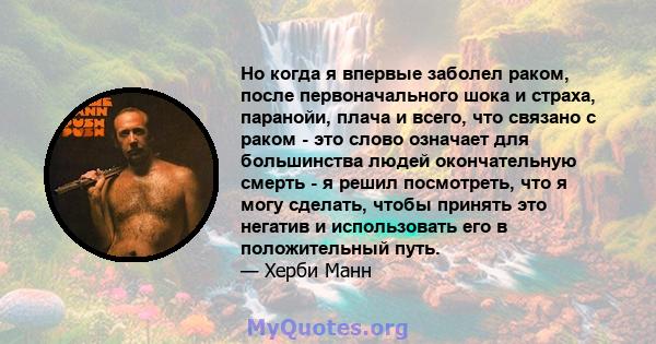 Но когда я впервые заболел раком, после первоначального шока и страха, паранойи, плача и всего, что связано с раком - это слово означает для большинства людей окончательную смерть - я решил посмотреть, что я могу