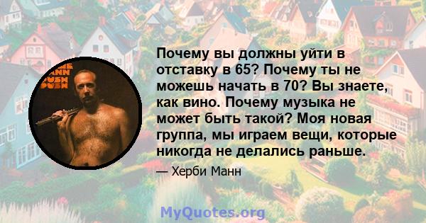 Почему вы должны уйти в отставку в 65? Почему ты не можешь начать в 70? Вы знаете, как вино. Почему музыка не может быть такой? Моя новая группа, мы играем вещи, которые никогда не делались раньше.